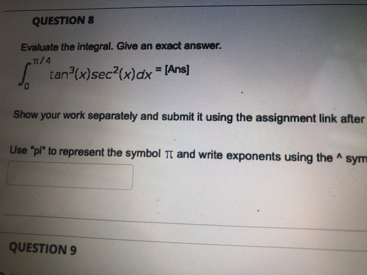 QUESTION 8
Evaluate the integral. Give an exact answer.
T/4
tan (x)sec?(x)dx = [Ans]
Show your work separately and submit it using the assignment link after
Use "pi" to represent the symbol Tt and write exponents using the A sym
QUESTION 9
