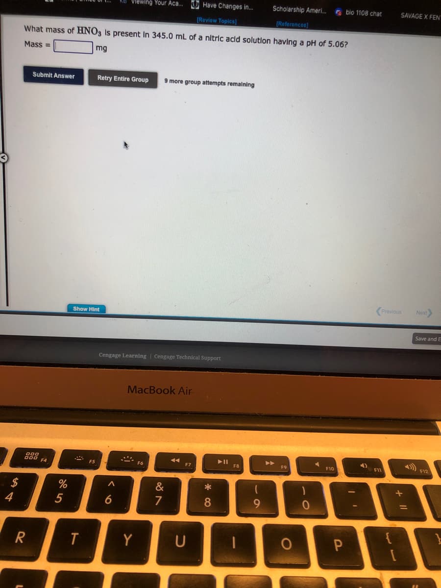 $
4
Submit Answer
888
R
What mass of HNO3 is present in 345.0 mL of a nitric acid solution having a pH of 5.06?
Mass=
mg
F4
%
5
Show Hint
T
F5
Retry Entire Group 9 more group attempts remaining
Viewing Your Aca... Have Changes in...
[Review Topics]
Cengage Learning Cengage Technical Support
A
6
MacBook Air
Y
F6
&
7
◄◄
F7
*
8
► 11
F8
Scholarship Ameri...
[References]
(
9
F9
O
0
F10
bio 1108 chat
P
4)
F11
SAVAGE X FENT
Previous
+
1
Next>
Save and E