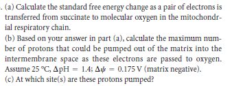. (a) Calculate the standard free energy change as a pair of electrons is
transferred from succinate to molecular oxygen in the mitochondr-
ial respiratory chain.
(b) Based on your answer in part (a), calculate the maximum num-
ber of protons that could be pumped out of the matrix into the
intermembrane space as these electrons are passed to oxygen.
Assume 25 °C, ApH = 1.4; A = 0.175 V (matrix negative).
(c) At which site(s) are these protons pumped?
