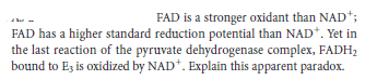 FAD is a stronger oxidant than NAD*;
FAD has a higher standard reduction potential than NAD*. Yet in
the last reaction of the pyruvate dehydrogenase complex, FADH;
bound to Ez is oxidized by NAD*. Explain this apparent paradox.
