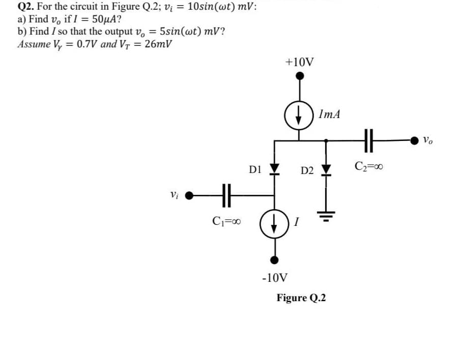 Q2. For the circuit in Figure Q.2; v; = 10sin(wt) mV:
a) Find vo if I = 50μA?
b) Find I so that the output vo = 5sin(wt) mV?
Assume V₂ = 0.7V and V₁ = 26mV
Vi
C₁=00
D1
+10V
-10V
D2
I
ImA
Figure Q.2
HH
C₂=00
Vo