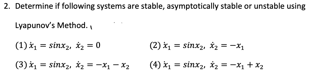 2. Determine if following systems are stable, asymptotically stable or unstable using
Lyapunov's Method.
(1) X₁
(3) X₁
=
sinx2, x₂ = 0
= sinx2, X₂ = -x1-x₂
(2) *₁
(4) X₁
=
=
sinx₂, x₂ = -X₁
sinx2, X2 = -x₁ + x₂