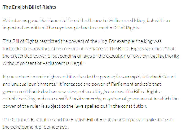 The English Bill of Rights
With James gone, Parliament offered the throne to William and Mary, but with an
important condition. The royal couple had to accept a Bill of Rights.
This Bill of Rights restricted the powers of the king. For example, the king was
forbidden to tax without the consent of Parliament. The Bill of Rights specified "that
the pretended power of suspending of laws or the execution of laws by regal authority
without consent of Parliament is illegal."
It guaranteed certain rights and liberties to the people; for example, it forbade "cruel
and unusual punishments." It increased the power of Parliament and said that
government had to be based on law, not on a king's desires. The Bill of Rights
established England as a constitutional monarchy, a system of government in which the
power of the ruler is subject to the laws spelled out in the constitution.
The Glorious Revolution and the English Bill of Rights mark important milestones in
the development of democracy.