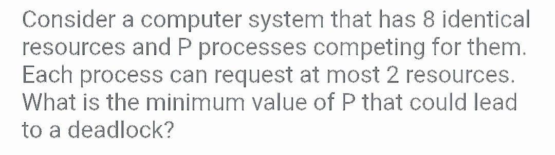 Consider a computer system that has 8 identical
resources and P processes competing for them.
Each process can request at most 2 resources.
What is the minimum value of P that could lead
to a deadlock?
