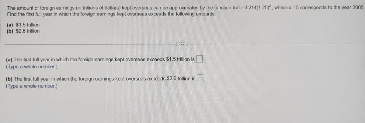 The amount of foreign earnings (in trillions of dollars) kept overseas can be approximated by the function f(x) = 0.214(1.25), where x = 5 corresponds to the year 2005
Find the first full year in which the foreign earnings kept overseas exceeds the following amounts.
(a) $1.5 trillion
(b) $2.6 trillion
...
(a) The first full year in which the foreign earnings kept overseas exceeds $1.5 trillion is
(Type a whole number.)
(b) The first full year in which the foreign earnings kept overseas exceeds $2.6 trillion is
(Type a whole number.)