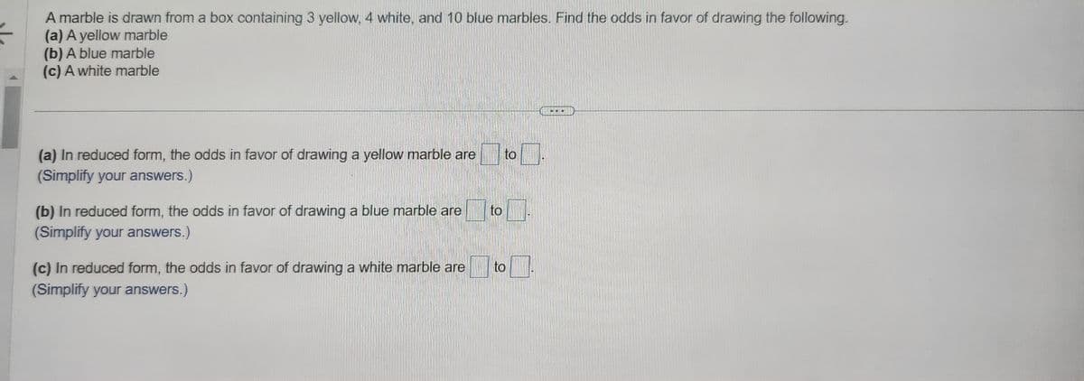 =
A marble is drawn from a box containing 3 yellow, 4 white, and 10 blue marbles. Find the odds in favor of drawing the following.
(a) A yellow marble
(b) A blue marble
(c) A white marble
(a) In reduced form, the odds in favor of drawing a yellow marble are to
(Simplify your answers.)
(b) In reduced form, the odds in favor of drawing a blue marble are
(Simplify your answers.)
(c) In reduced form, the odds in favor of drawing a white marble are
(Simplify your answers.)
to
to