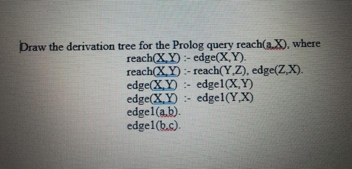 Draw the derivation tree for the Prolog query reach(a X), where
reach(X Y):- edge(X,Y).
reach(X,Y):- reach(Y,Z), edge(ZX).
edge(X,Y)
edge(X,Y)
edge1(a.b).
edgel(b.c).
edge1(X,Y)
edge1(Y,X)
