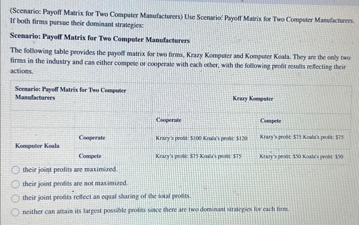 (Scenario: Payoff Matrix for Two Computer Manufacturers) Use Scenario: Payoff Matrix for Two Computer Manufacturers.
If both firms pursue their dominant strategies:
Scenario: Payoff Matrix for Two Computer Manufacturers
The following table provides the payoff matrix for two firms, Krazy Komputer and Komputer Koala. They are the only two
firms in the industry and can either compete or cooperate with each other, with the following profit results reflecting their
actions.
Scenario: Payoff Matrix for Two Computer
Manufacturers
Komputer Koala
Cooperate
Cooperate
Krazy Komputer
Krazy's profit: $100 Koala's profit: $120
Krazy's prolat: $75 Koala's profit: $75
Compete
Krazy's profit: $75 Koala's profit: $75
Compete
their joint profits are maximized.
their joint profits are not maximized.
their joint profits reflect an equal sharing of the total profits.
neither can attain its largest possible profits since there are two dominant strategies for each firm.
Krazy's profit: $50 Koala's profit: $50