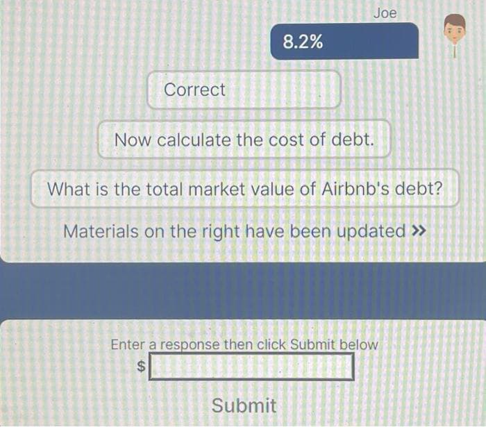Correct
8.2%
Joe
Now calculate the cost of debt.
What is the total market value of Airbnb's debt?
Materials on the right have been updated >>
Submit
Enter a response then click Submit below
$
