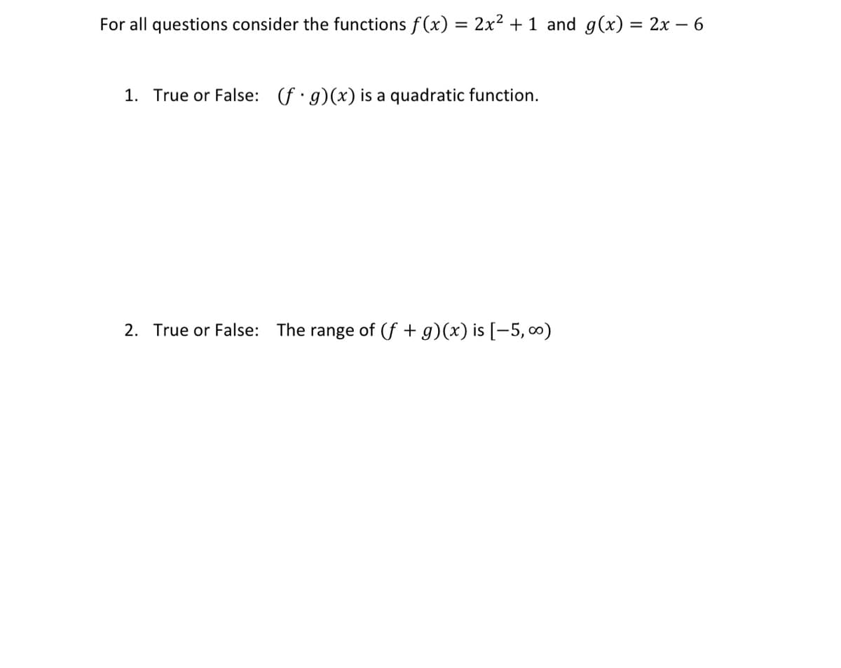 For all questions consider the functions f(x) = 2x² + 1 and g(x) = 2x – 6
%3D
1. True or False: (f· g)(x) is a quadratic function.
2. True or False: The range of (f + g)(x) is [-5, 0)
