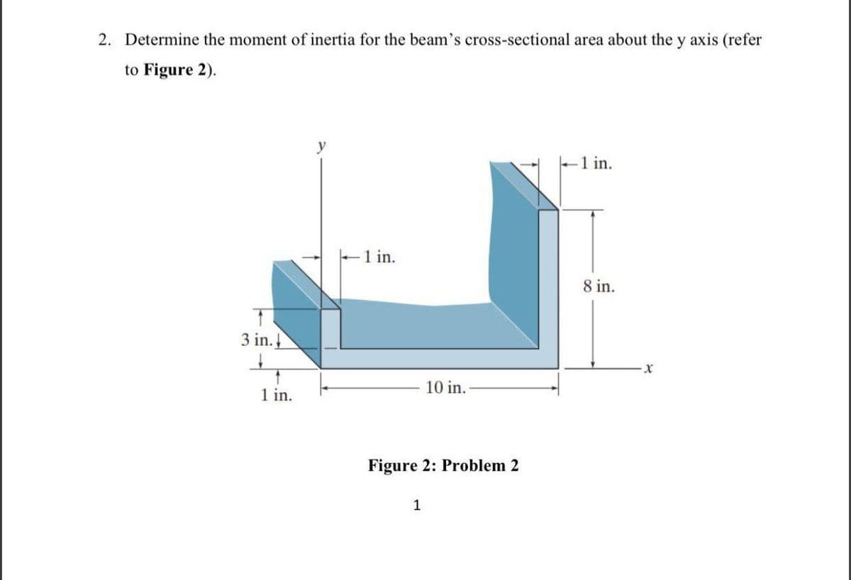 2. Determine the moment of inertia for the beam's cross-sectional area about the y axis (refer
to Figure 2).
-1 in.
-1 in.
1
3 in.
↑
1 in.
10 in.
Figure 2: Problem 2
1
8 in.
-X