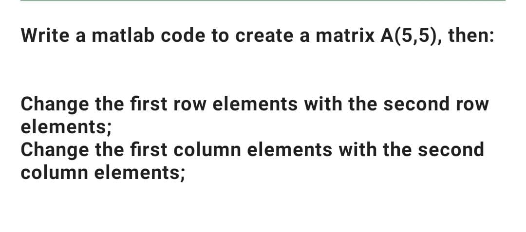 Write a matlab code to create a matrix A(5,5), then:
Change the first row elements with the second row
elements;
Change the first column elements with the second
column elements;
