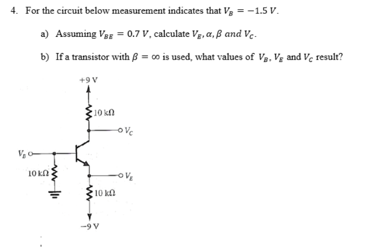 4. For the circuit below measurement indicates that V3 = -1.5 V.
a) Assuming VBE = 0.7 V, calculate Vg, a,ß and Vc.-
b) If a transistor with ß = 00 is used, what values of V3, Vg and Vc result?
+9 V
10 kN
10 kN
oVE
10 kn
-9 V
