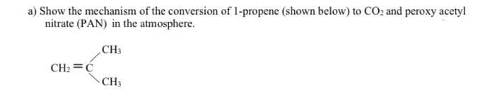 a) Show the mechanism of the conversion of 1-propene (shown below) to CO2 and peroxy acetyl
nitrate (PAN) in the atmosphere.
CH3
CH2 =Ć
CH3
