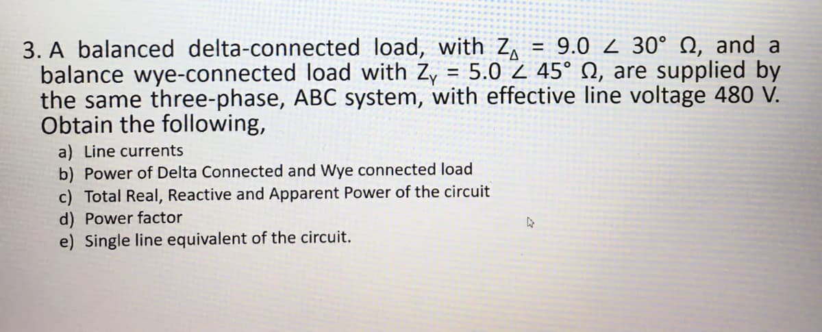 3. A balanced delta-connected load, with Z₁ = 9.0 30° , and a
balance wye-connected load with Zy = 5.0 Z 45° , are supplied by
the same three-phase, ABC system, with effective line voltage 480 V.
Obtain the following,
a) Line currents
b) Power of Delta Connected and Wye connected load
c) Total Real, Reactive and Apparent Power of the circuit
d) Power factor
e) Single line equivalent of the circuit.