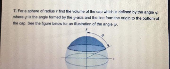 7. For a sphere of radius r find the volume of the cap which is defined by the angle
where is the angle formed by the y-axis and the line from the origin to the bottom of
the cap. See the figure below for an illustration of the angle p.
