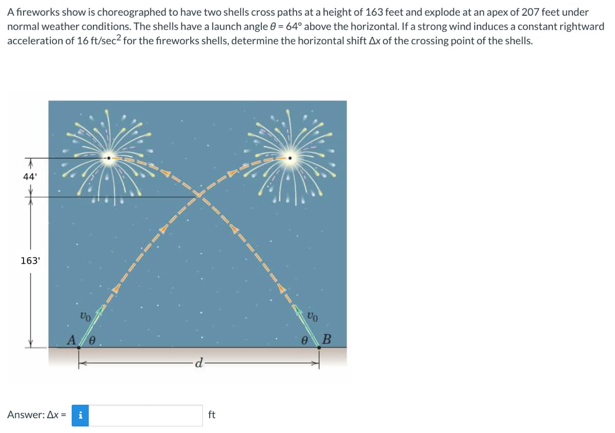 A fireworks show is choreographed to have two shells cross paths at a height of 163 feet and explode at an apex of 207 feet under
normal weather conditions. The shells have a launch angle = 64° above the horizontal. If a strong wind induces a constant rightward
acceleration of 16 ft/sec² for the fireworks shells, determine the horizontal shift Ax of the crossing point of the shells.
44'
163'
AD
VO
A 0
Answer: Ax= i
ft
VO
0
B
