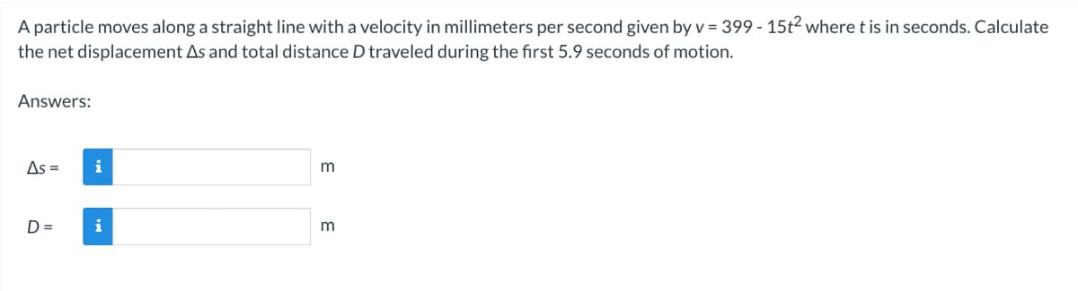 A particle moves along a straight line with a velocity in millimeters per second given by v = 399 - 15t2 where t is in seconds. Calculate
the net displacement As and total distance D traveled during the first 5.9 seconds of motion.
Answers:
As = i
D=
i
3
m
