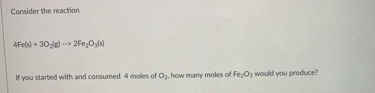Consider the reaction
4Fe(s) +302(g) --> 2FE203(s)
If you started with and consumed 4 moles of O2, how many moles of Fe2O3 would you produce?
