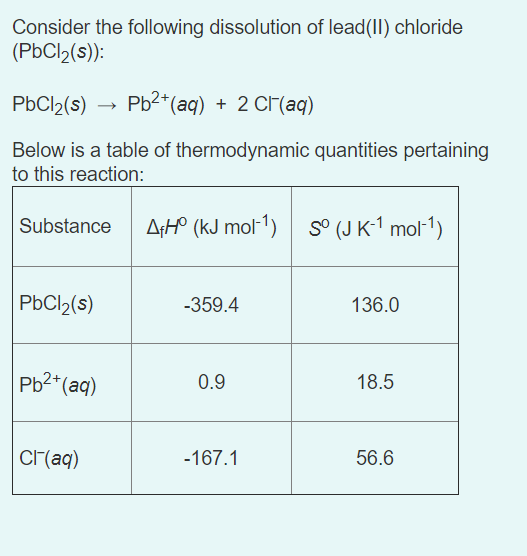 Consider the following dissolution of lead(II) chloride
(PbCl2(s)):
PbCl2(s)
Pb2*(aq) + 2 Cr(aq)
Below is a table of thermodynamic quantities pertaining
to this reaction:
Substance
A;H° (kJ mol-1) s° (J K-1 mol-1)
PBCI2(s)
-359.4
136.0
Pb2*(aq)
0.9
18.5
CI(aq)
-167.1
56.6
