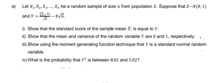 a) Let X₁, X₂, X3,..., X₁, be a random sample of size n from population X. Suppose that X~N(0,1)
and Y =
-√n.
i) Show that the standard score of the sample mean X, is equal to Y.
ii) Show that the mean and variance of the random variable Y are 0 and 1, respectively.
iii) Show using the moment generating function technique that Y is a standard normal random
variable.
iv) What is the probability that Y² is between 0.02 and 5.02?