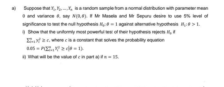 a)
Suppose that Y₁, Y2, ..., Y is a random sample from a normal distribution with parameter mean
0 and variance 0, say N(0,0). If Mr Masela and Mr Sepuru desire to use 5% level of
significance to test the null hypothesis Ho: 0 = 1 against alternative hypothesis H₁:0 > 1.
i) Show that the uniformly most powerful test of their hypothesis rejects H, if
Σyc, where c is a constant that solves the probability equation
0.05 = P1Y² ≥c|0 = 1).
ii) What will be the value of c in part a) if n = 15.
