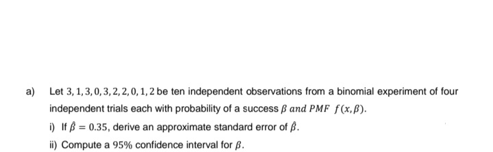 a)
Let 3,1,3,0,3,2,2,0, 1, 2 be ten independent observations from a binomial experiment of four
independent trials each with probability of a success and PMF f(x,B).
i) If = 0.35, derive an approximate standard error of B.
ii) Compute a 95% confidence interval for B.