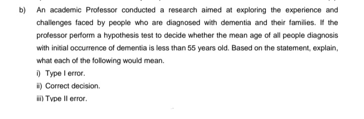 b) An academic Professor conducted a research aimed at exploring the experience and
challenges faced by people who are diagnosed with dementia and their families. If the
professor perform a hypothesis test to decide whether the mean age of all people diagnosis
with initial occurrence of dementia is less than 55 years old. Based on the statement, explain,
what each of the following would mean.
i) Type I error.
ii) Correct decision.
iii) Type II error.