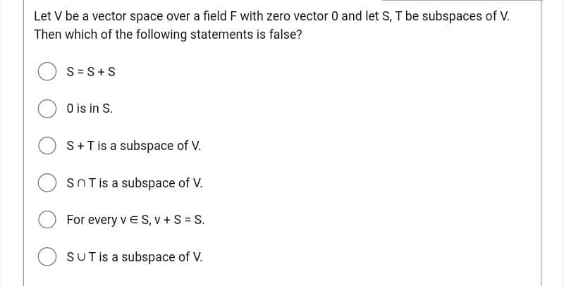 Let V be a vector space over a field F with zero vector 0 and let S, T be subspaces of V.
Then which of the following statements is false?
S = S+S
0 is in S.
OS + T is a subspace of V.
SnT is a subspace of V.
For every v ES, v + S = S.
OSUT is a subspace of V.