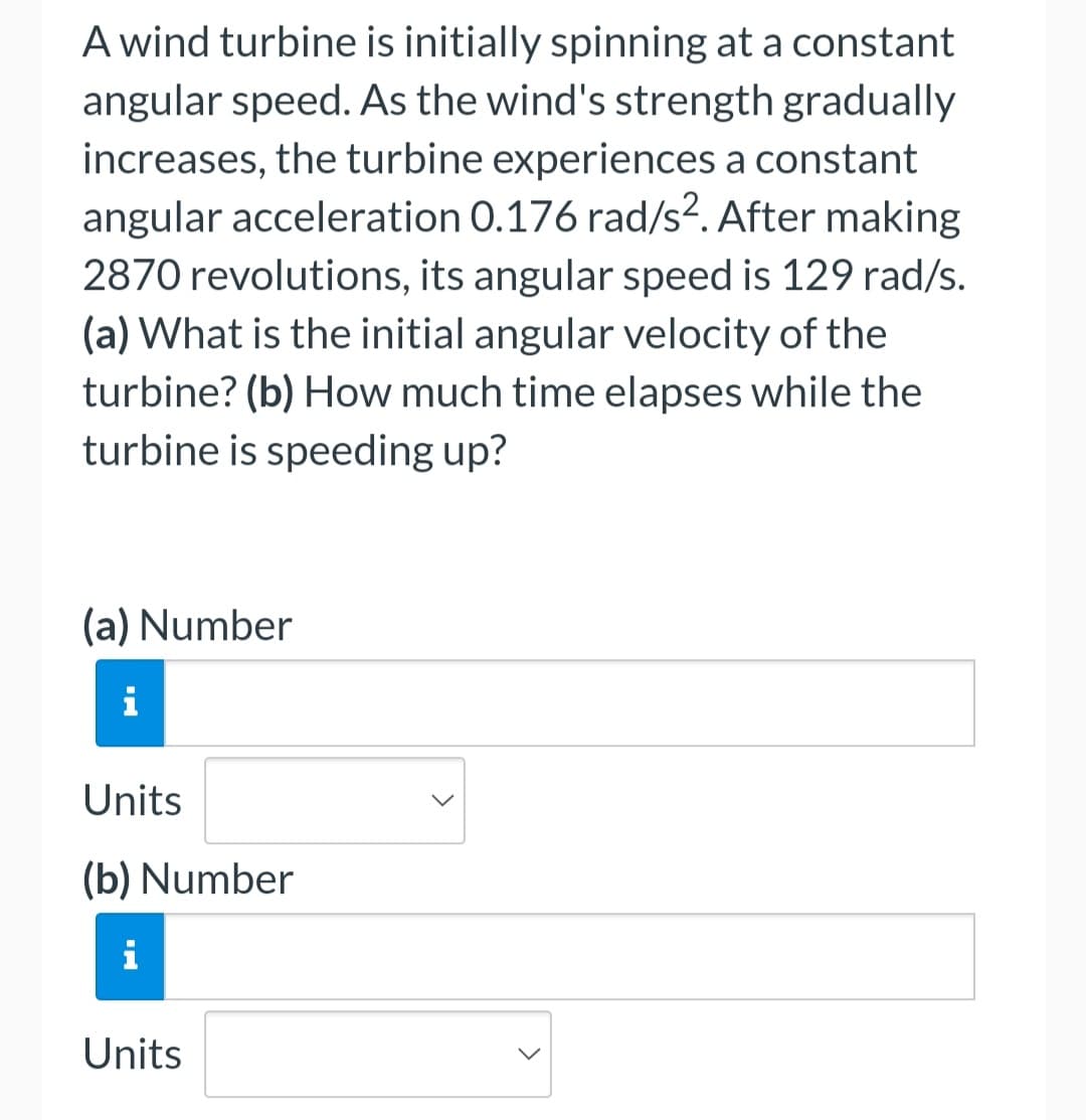 A wind turbine is initially spinning at a constant
angular speed. As the wind's strength gradually
increases, the turbine experiences a constant
angular acceleration 0.176 rad/s?. After making
2870 revolutions, its angular speed is 129 rad/s.
(a) What is the initial angular velocity of the
turbine? (b) How much time elapses while the
turbine is speeding up?
(a) Number
i
Units
(b) Number
i
Units
