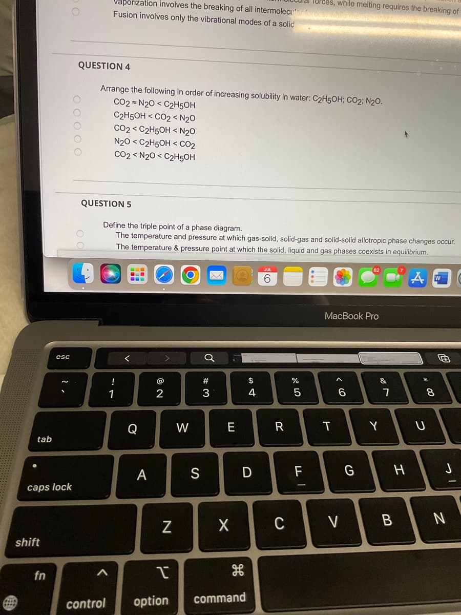 tab
caps lock
shift
esc
fn
0 0 0 0 0
Vaporization involves the breaking of all intermolecular for
Fusion involves only the vibrational modes of a solid
QUESTION 4
Arrange the following in order of increasing solubility in water: C₂H5OH; CO2; N₂O.
CO2= N2O C2H5OH
C2H5OH <CO2 < N₂O
CO2 <C2H5OH < N₂0
N2O <C2H5OH <CO₂
CO2 ≤ N2O C2H5OH
QUESTION 5
<
Define the triple point of a phase diagram.
The temperature and pressure at which gas-solid, solid-gas and solid-solid allotropic phase changes occur.
The temperature & pressure point at which the solid, liquid and gas phases coexists in equilibrium.
--
!
1
--
<
Q
A
2
>
N
W
S
Q
#
3
E
X
$
4
D
I
control option command
6
R
C
%
078
5
Torces, while melting requires the breaking of
LL
F
MacBook Pro
T
< 6
6
V
G
&
Y
7
H
* 00
W
8
U
J
B N