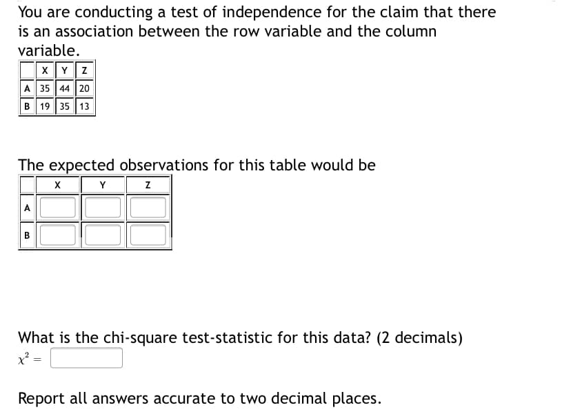 You are conducting a test of independence for the claim that there
is an association between the row variable and the column
variable.
xY z
A 35 44 20
B 19 35 13
The expected observations for this table would be
Y
A
B.
What is the chi-square test-statistic for this data? (2 decimals)
Report all answers accurate to two decimal places.
