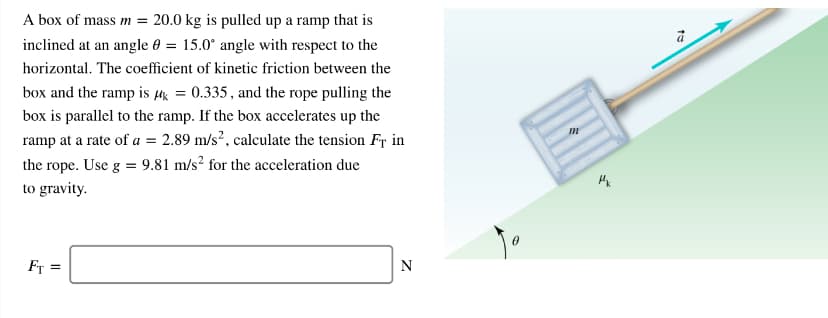 A box of mass m = 20.0 kg is pulled up a ramp that is
inclined at an angle 0 = 15.0° angle with respect to the
horizontal. The coefficient of kinetic friction between the
box and the ramp is µ = 0.335, and the rope pulling the
box is parallel to the ramp. If the box accelerates up the
ramp at a rate of a = 2.89 m/s?, calculate the tension Fr in
the rope. Use g = 9.81 m/s? for the acceleration due
to gravity.
Fr =
