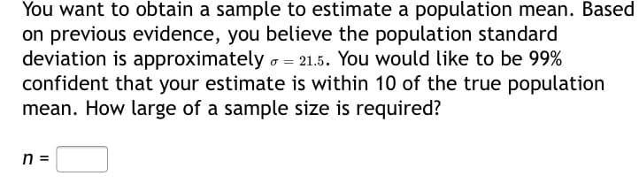 You want to obtain a sample to estimate a population mean. Based
on previous evidence, you believe the population standard
deviation is approximately o = 21.5. You would like to be 99%
confident that your estimate is within 10 of the true population
mean. How large of a sample size is required?
n =
