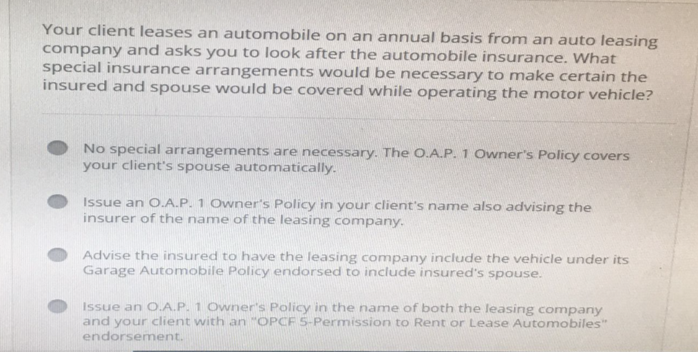 Your client leases an automobile on an annual basis from an auto leasing
company and asks you to look after the automobile insurance. What
special insurance arrangements would be necessary to make certain the
insured and spouse would be covered while operating the motor vehicle?
No special arrangements are necessary. The O.A.P. 1 Owner's Policy covers
your client's spouse automatically.
Issue an O.A.P. 1 Owner's Policy in your client's name also advising the
insurer of the name of the leasing company.
Advise the insured to have the leasing company include the vehicle under its
Garage Automobile Policy endorsed to include insured's spouse.
Issue an O.A.P. 1 Owner's Policy in the name of both the leasing company
and your client with an "OPCF 5-Permission to Rent or Lease Automobiles"
endorsement.