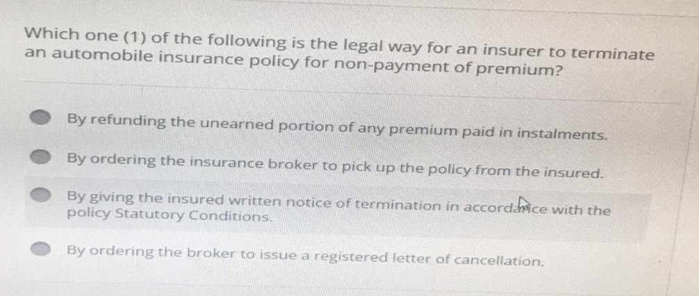 Which one (1) of the following is the legal way for an insurer to terminate
an automobile insurance policy for non-payment of premium?
By refunding the unearned portion of any premium paid in instalments.
By ordering the insurance broker to pick up the policy from the insured.
By giving the insured written notice of termination in accordance with the
policy Statutory Conditions.
By ordering the broker to issue a registered letter of cancellation.