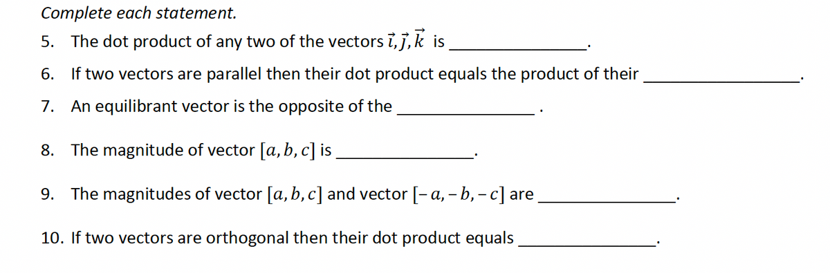 Complete each statement.
5. The dot product of any two of the vectors i,j,k is
6. If two vectors are parallel then their dot product equals the product of their
7. An equilibrant vector is the opposite of the
8. The magnitude of vector [a,b,c] is
9. The magnitudes of vector [a,b,c] and vector [-a, - b, - c] are
10. If two vectors are orthogonal then their dot product equals