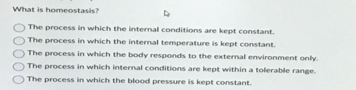 What is homeostasis?
The process in which the internal conditions are kept constant.
The process in which the internal temperature is kept constant.
The process in which the body responds to the external environment only.
The process in which internal conditions are kept within a tolerable range.
The process in which the blood pressure is kept constant.