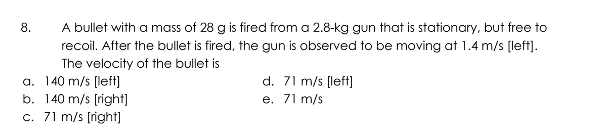 8.
A bullet with a mass of 28 g is fired from a 2.8-kg gun that is stationary, but free to
recoil. After the bullet is fired, the gun is observed to be moving at 1.4 m/s [left].
The velocity of the bullet is
a. 140 m/s [left]
b. 140 m/s [right]
c. 71 m/s [right]
d. 71 m/s [left]
e. 71 m/s