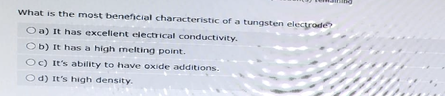 What is the most beneficial characteristic of a tungsten electrode?
Oa) It has excellent electrical conductivity.
Ob) It has a high melting point.
Oc) It's ability to have oxide additions.
Od) It's high density.