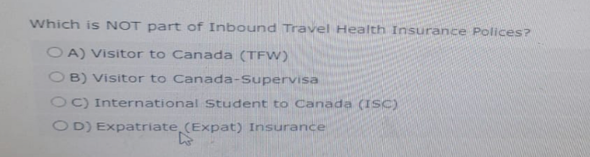 Which is NOT part of Inbound Travel Health Insurance Polices?
OA) Visitor to Canada (TFW)
OB) Visitor to Canada-Supervisa
OC) International Student to Canada (ISC)
OD) Expatriate (Expat) Insurance