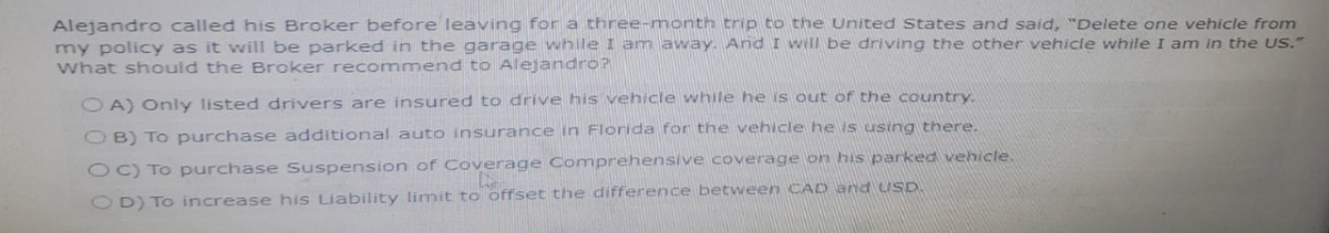 Alejandro called his Broker before leaving for a three-month trip to the United States and said, "Delete one vehicle from
my policy as it will be parked in the garage while I am away. And I will be driving the other vehicle while I am in the US."
What should the Broker recommend to Alejandro?
OA) Only listed drivers are insured to drive his vehicle while he is out of the country.
OB) To purchase additional auto insurance in Florida for the vehicle he is using there.
OC) To purchase Suspension of Coverage Comprehensive coverage on his parked vehicle.
Coverage
OD) To increase his Liability limit to offset the difference between CAD and USD.