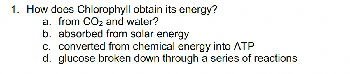 1. How does Chlorophyll obtain its energy?
a. from CO2 and water?
b. absorbed from solar energy
c. converted from chemical energy into ATP
d. glucose broken down through a series of reactions