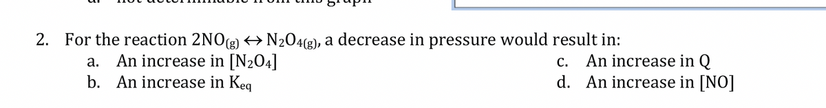 2. For the reaction 2NO(g) → N₂O4(g), a decrease in pressure would result in:
a. An increase in [N₂04]
b. An increase in Keq
C.
An increase in Q
d. An increase in [NO]