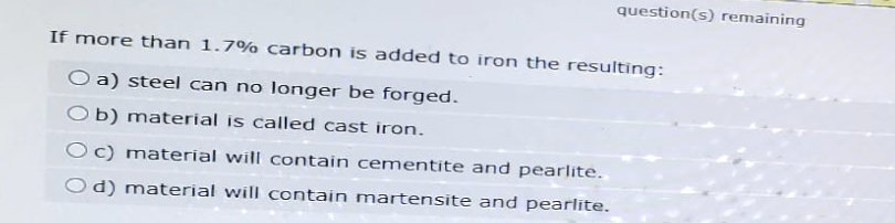 question(s) remaining
If more than 1.7% carbon is added to iron the resulting:
O a) steel can no longer be forged.
b) material is called cast iron.
Oc) material will contain cementite and pearlite.
Od) material will contain martensite and pearlite.