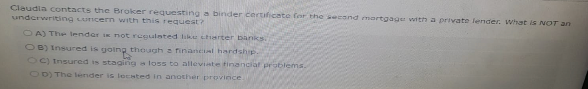 Claudia contacts the Broker requesting a binder certificate for the second mortgage with a private lender. What is NOT an
underwriting concern with this request?
OA) The lender is not regulated like charter banks.
OB) Insured is going though a financial hardship.
OC) Insured is staging a loss to alleviate financial problems.
OD) The lender is located in another province.