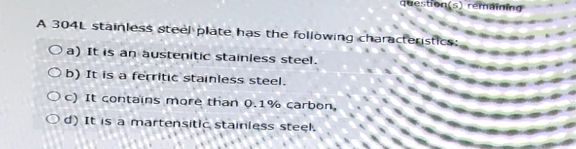 question(s) remaining
A 304L stainless steel plate has the following characteristics:
Oa) It is an austenitic stainless steel.
Ob) It is a ferritic stainless steel.
Oc) It contains more than 0.1% carbon,
Od) It is a martensitic stainless steel.