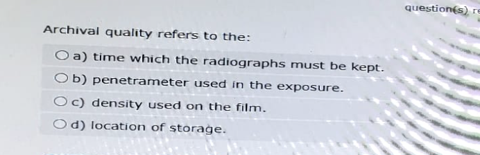 Archival quality refers to the:
Oa) time which the radiographs must be kept.
Ob) penetrameter used in the exposure.
Oc) density used on the film.
Od) location of storage.
question(s) re