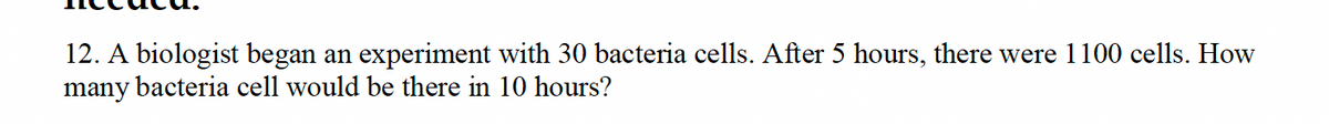 12. A biologist began an experiment with 30 bacteria cells. After 5 hours, there were 1100 cells. How
many bacteria cell would be there in 10 hours?