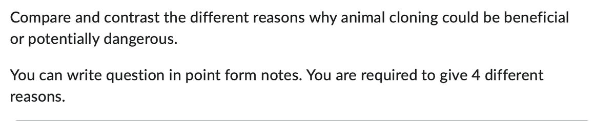 Compare and contrast the different reasons why animal cloning could be beneficial
or potentially dangerous.
You can write question in point form notes. You are required to give 4 different
reasons.